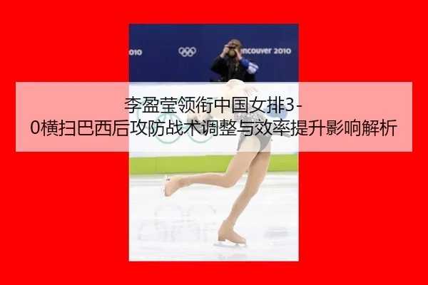 李盈莹领衔中国女排3-0横扫巴西后攻防战术调整与效率提升影响解析